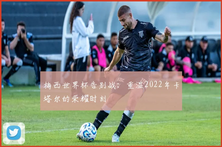 梅西世界杯告别战：重温2022年卡塔尔的荣耀时刻