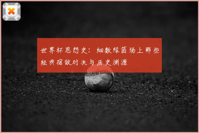 世界杯恩怨史：细数绿茵场上那些经典宿敌对决与历史渊源