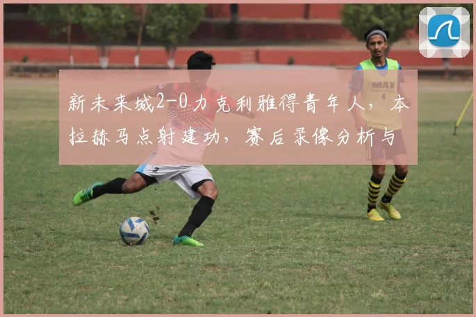 新未来城2-0力克利雅得青年人,本拉赫马点射建功,赛后录像分析与联赛排名解读