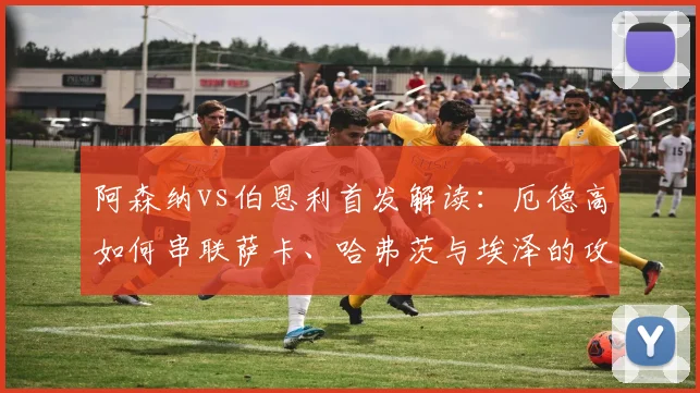 阿森纳vs伯恩利首发解读：厄德高如何串联萨卡、哈弗茨与埃泽的攻击线？
