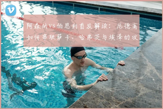 阿森纳vs伯恩利首发解读:厄德高如何串联萨卡、哈弗茨与埃泽的攻击线?