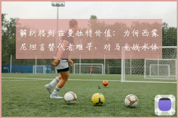 解析格列兹曼独特价值:为何西蒙尼坦言替代者难寻,对马竞战术体系有多关键?