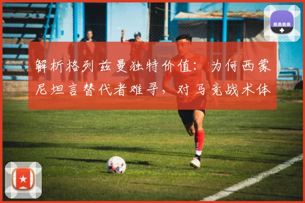 解析格列兹曼独特价值：为何西蒙尼坦言替代者难寻，对马竞战术体系有多关键？