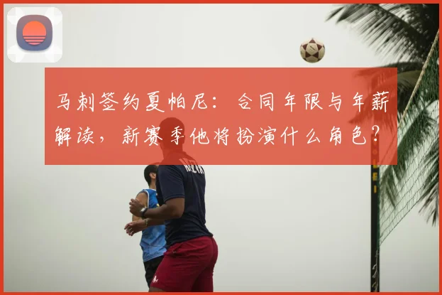 马刺签约夏帕尼:合同年限与年薪解读,新赛季他将扮演什么角色?