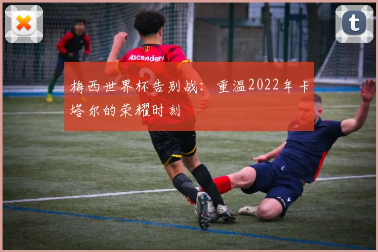 梅西世界杯告别战:重温2022年卡塔尔的荣耀时刻