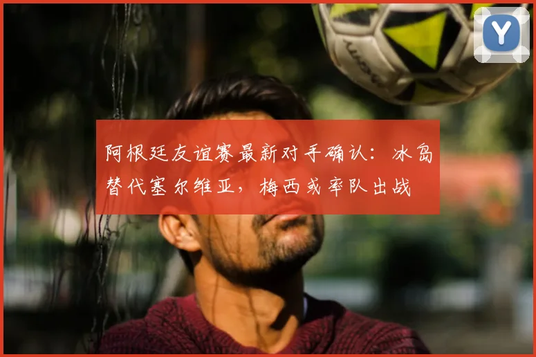 阿根廷友谊赛最新对手确认：冰岛替代塞尔维亚，梅西或率队出战