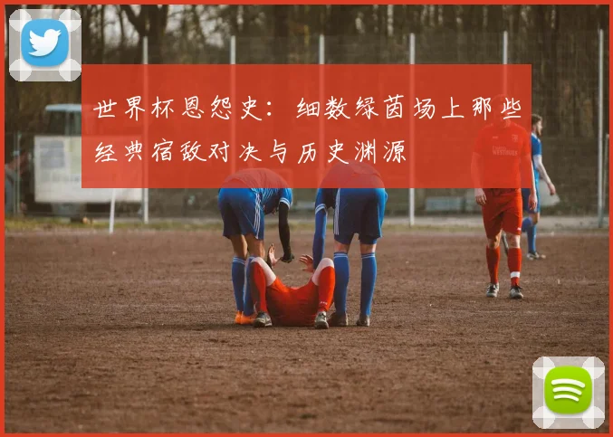 世界杯恩怨史：细数绿茵场上那些经典宿敌对决与历史渊源